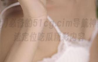 必备的51cg.cim导航神器,快速定位吃瓜精彩内容