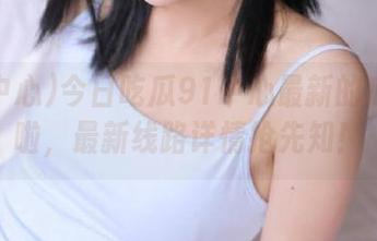 今日吃瓜91中心最新的瓜上线啦，最新线路详情抢先知！