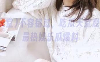 不容错过，吃瓜天堂观看最新最热娱乐瓜爆料