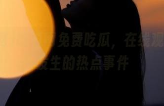吃瓜网免费吃瓜，在线观看最新发生的热点事件